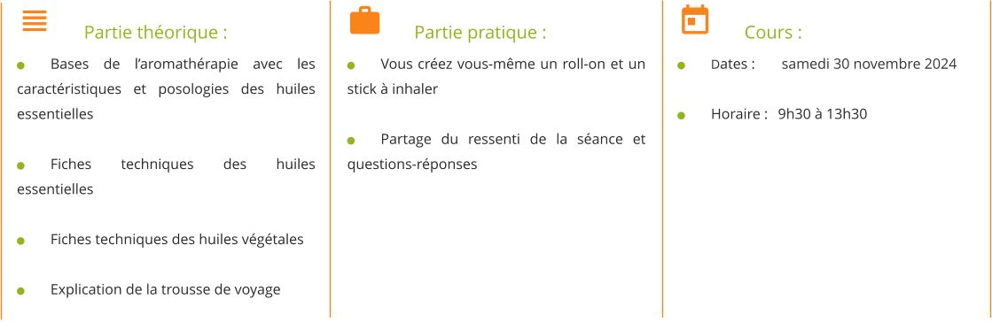 	Partie théorique : 	Bases de l’aromathérapie avec les caractéristiques et posologies des huiles essentielles  	Fiches techniques des huiles essentielles  	Fiches techniques des huiles végétales  	Explication de la trousse de voyage 	Partie pratique : 	Vous créez vous-même un roll-on et un stick à inhaler  	Partage du ressenti de la séance et questions-réponses 	Cours : 	Dates : 	 samedi 30 novembre 2024  	Horaire : 	9h30 à 13h30