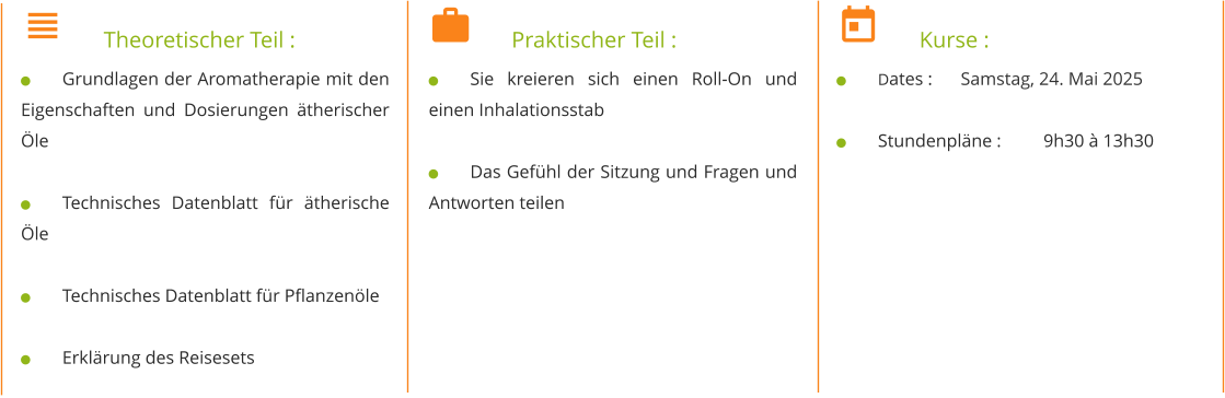 	Theoretischer Teil : 	Grundlagen der Aromatherapie mit den Eigenschaften und Dosierungen ätherischer Öle  	Technisches Datenblatt für ätherische Öle  	Technisches Datenblatt für Pflanzenöle  	Erklärung des Reisesets 	Praktischer Teil : 	Sie kreieren sich einen Roll-On und einen Inhalationsstab  	Das Gefühl der Sitzung und Fragen und Antworten teilen 	Kurse : 	Dates : 	Samstag, 24. Mai 2025  	Stundenpläne : 	9h30 à 13h30